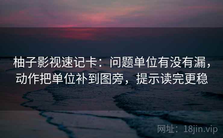 柚子影视速记卡:问题单位有没有漏,动作把单位补到图旁,提示读完更稳 柚子影视速记卡:问题单位有没有漏,动作把单位补到图旁,提示读完更稳