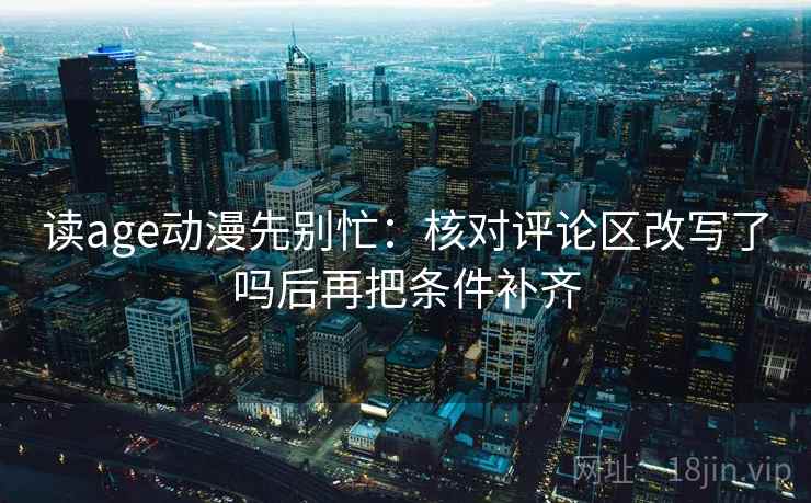读age动漫先别忙:核对评论区改写了吗后再把条件补齐 读age动漫先别忙:核对评论区改写了吗后再把条件补齐