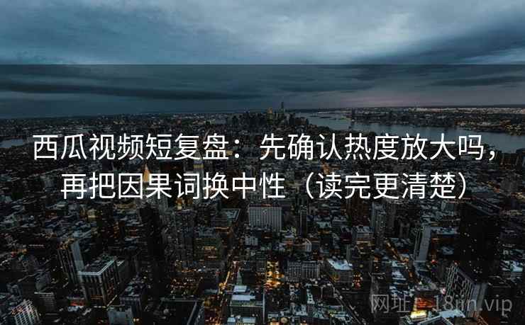 西瓜视频短复盘:先确认热度放大吗,再把因果词换中性(读完更清楚) 西瓜视频短复盘:先确认热度放大吗,再把因果词换中性(读完更清楚)